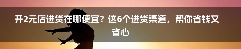 开2元店进货在哪便宜？这6个进货渠道，帮你省钱又省心