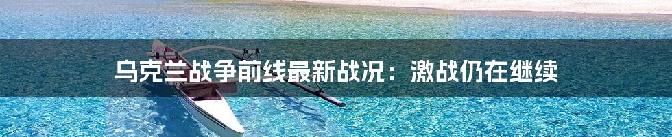 乌克兰战争前线最新战况：激战仍在继续