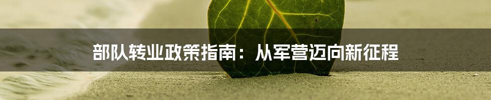 部队转业政策指南：从军营迈向新征程