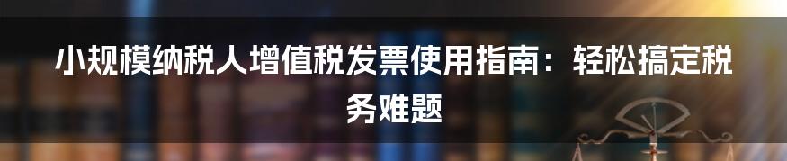 小规模纳税人增值税发票使用指南：轻松搞定税务难题