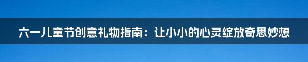 六一儿童节创意礼物指南：让小小的心灵绽放奇思妙想