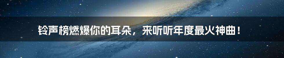 铃声榜燃爆你的耳朵，来听听年度最火神曲！