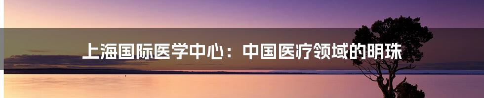 上海国际医学中心：中国医疗领域的明珠