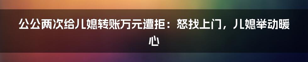 公公两次给儿媳转账万元遭拒：怒找上门，儿媳举动暖心