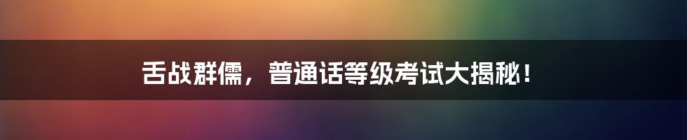 舌战群儒，普通话等级考试大揭秘！