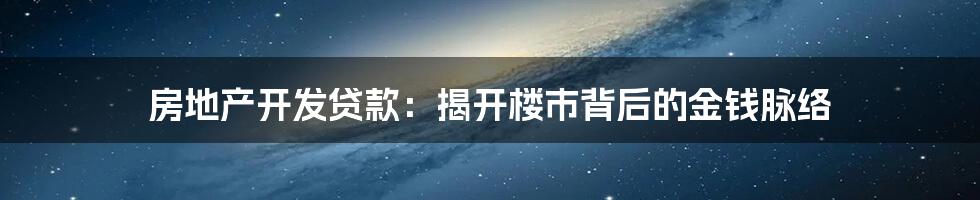 房地产开发贷款：揭开楼市背后的金钱脉络