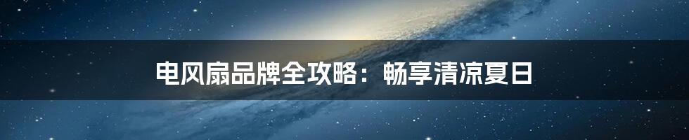 电风扇品牌全攻略：畅享清凉夏日