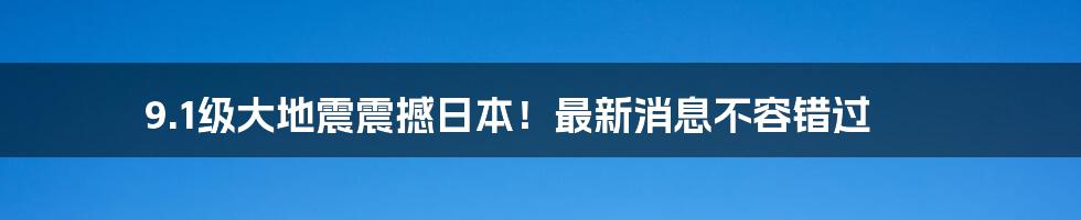 9.1级大地震震撼日本！最新消息不容错过