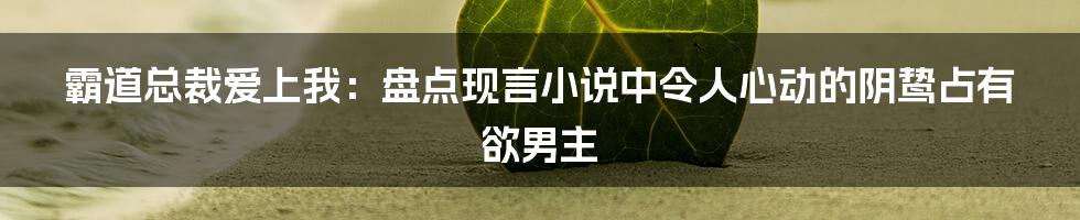 霸道总裁爱上我：盘点现言小说中令人心动的阴鸷占有欲男主