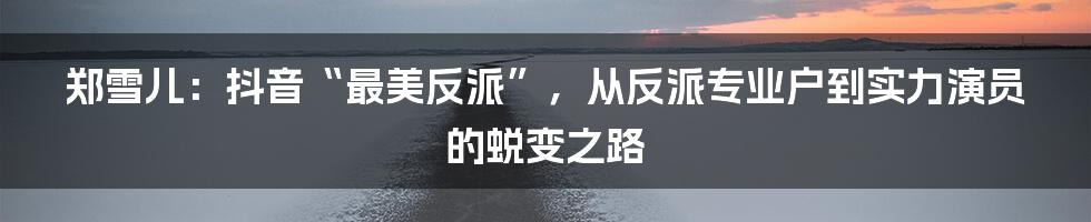 郑雪儿：抖音“最美反派”，从反派专业户到实力演员的蜕变之路