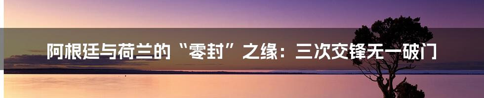 阿根廷与荷兰的“零封”之缘：三次交锋无一破门