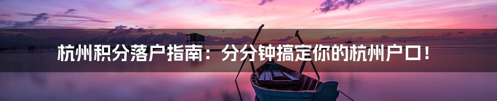 杭州积分落户指南：分分钟搞定你的杭州户口！