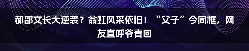 郝邵文长大逆袭？翁虹风采依旧！“父子”今同框，网友直呼爷青回