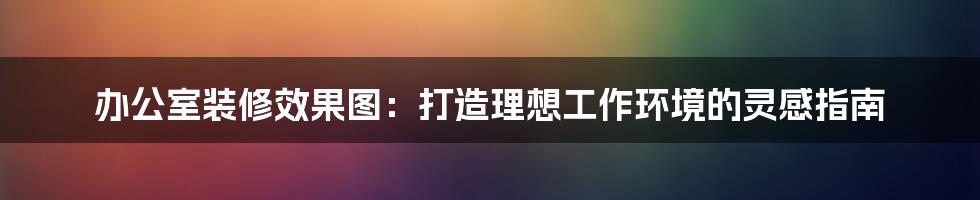 办公室装修效果图：打造理想工作环境的灵感指南