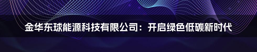 金华东球能源科技有限公司：开启绿色低碳新时代