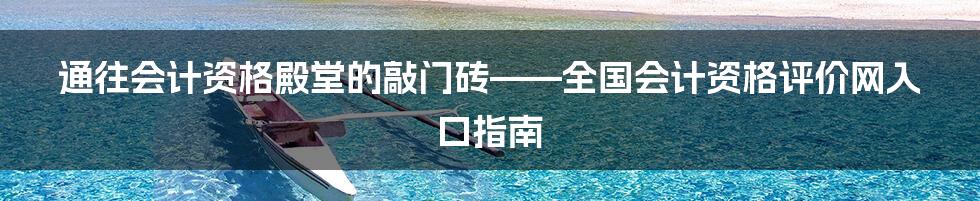 通往会计资格殿堂的敲门砖——全国会计资格评价网入口指南