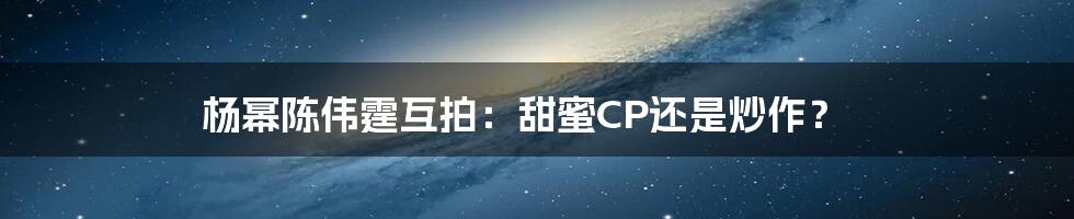 杨幂陈伟霆互拍：甜蜜CP还是炒作？