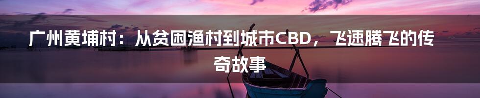 广州黄埔村：从贫困渔村到城市CBD，飞速腾飞的传奇故事