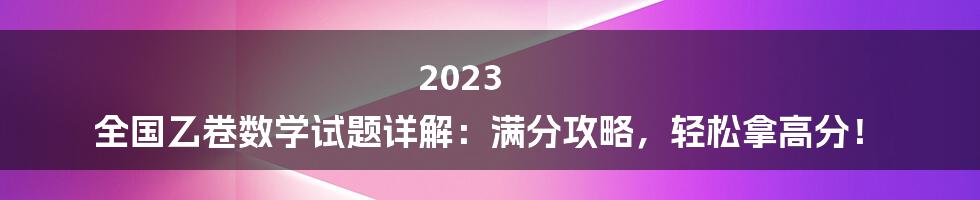 2023 全国乙卷数学试题详解：满分攻略，轻松拿高分！