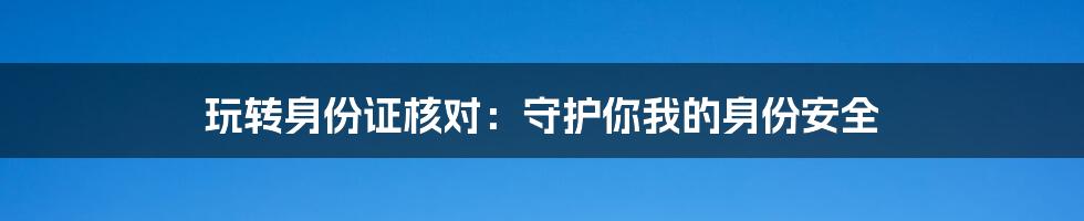 玩转身份证核对：守护你我的身份安全