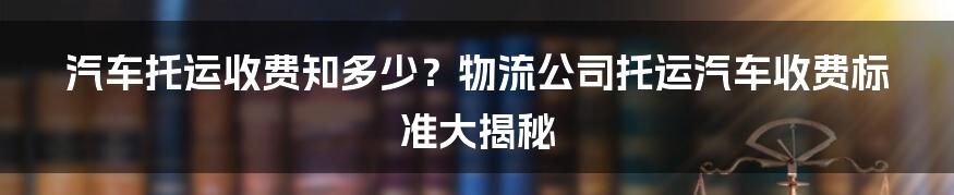 汽车托运收费知多少？物流公司托运汽车收费标准大揭秘