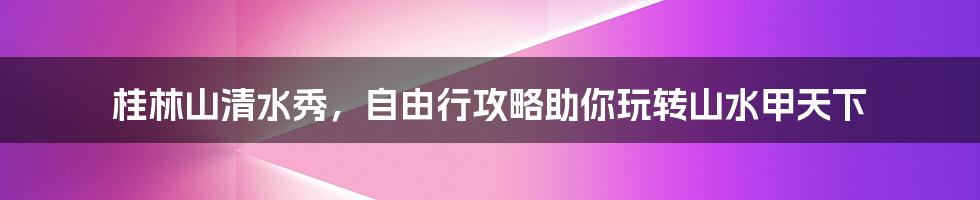 桂林山清水秀，自由行攻略助你玩转山水甲天下