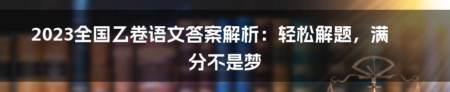 2023全国乙卷语文答案解析：轻松解题，满分不是梦