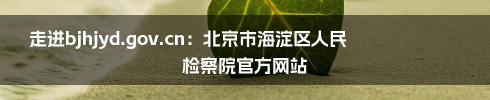 走进bjhjyd.gov.cn：北京市海淀区人民检察院官方网站