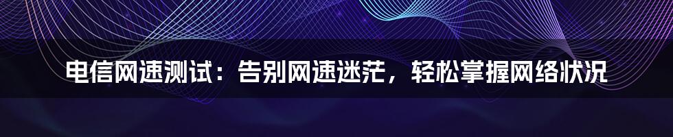 电信网速测试：告别网速迷茫，轻松掌握网络状况