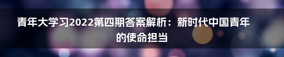 青年大学习2022第四期答案解析：新时代中国青年的使命担当