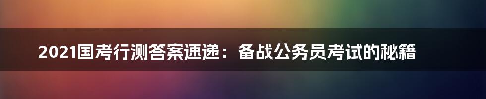 2021国考行测答案速递：备战公务员考试的秘籍