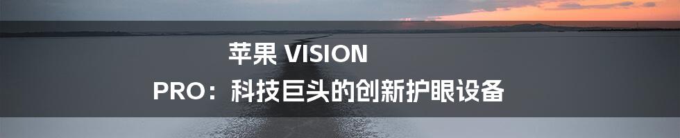 苹果 VISION PRO：科技巨头的创新护眼设备