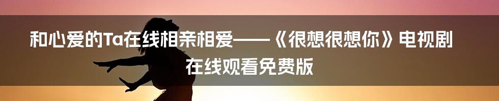 和心爱的Ta在线相亲相爱——《很想很想你》电视剧在线观看免费版