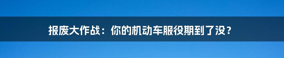 报废大作战：你的机动车服役期到了没？