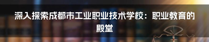 深入探索成都市工业职业技术学校：职业教育的殿堂