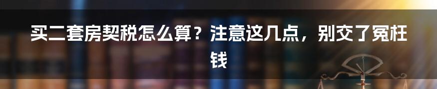 买二套房契税怎么算？注意这几点，别交了冤枉钱