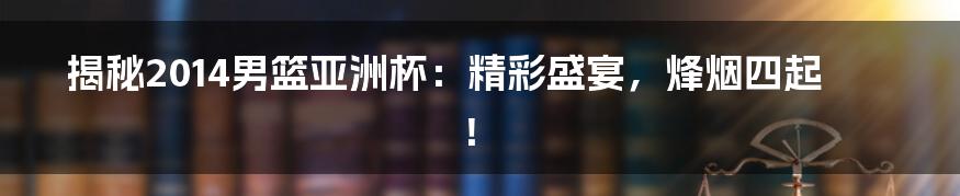 揭秘2014男篮亚洲杯：精彩盛宴，烽烟四起！