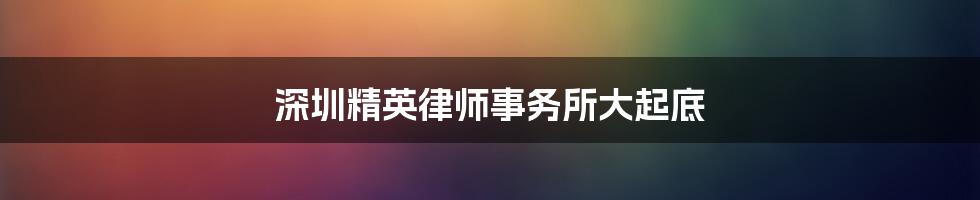 深圳精英律师事务所大起底