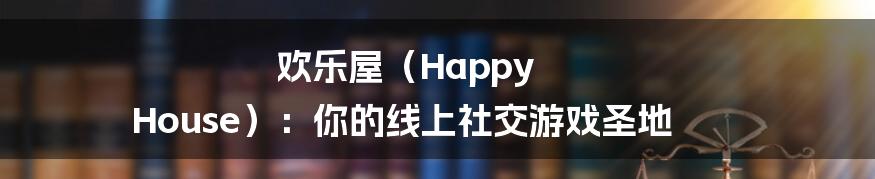 欢乐屋（Happy House）：你的线上社交游戏圣地