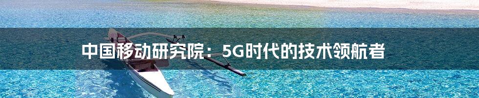 中国移动研究院：5G时代的技术领航者