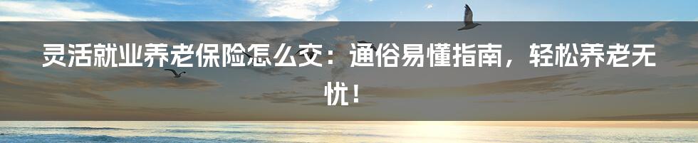 灵活就业养老保险怎么交：通俗易懂指南，轻松养老无忧！