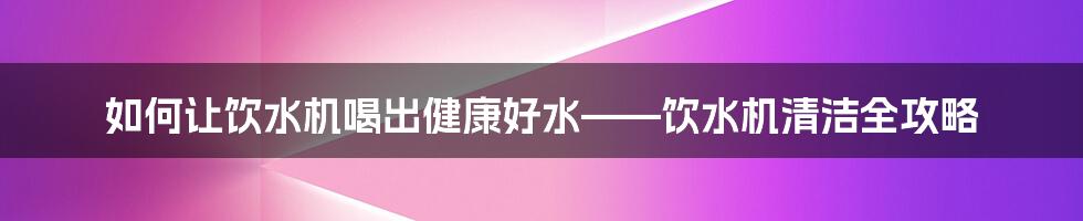 如何让饮水机喝出健康好水——饮水机清洁全攻略