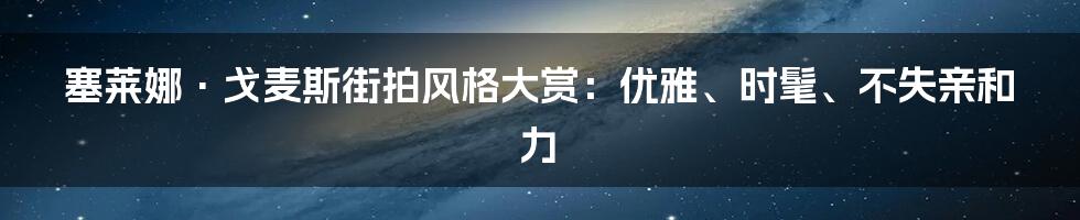 塞莱娜·戈麦斯街拍风格大赏：优雅、时髦、不失亲和力