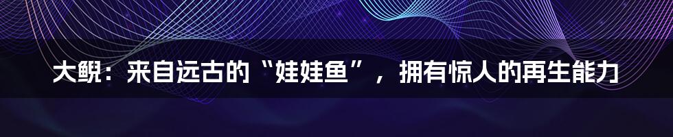 大鲵：来自远古的“娃娃鱼”，拥有惊人的再生能力