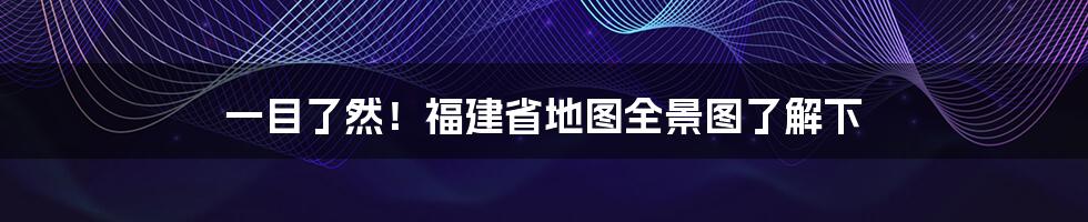 一目了然！福建省地图全景图了解下