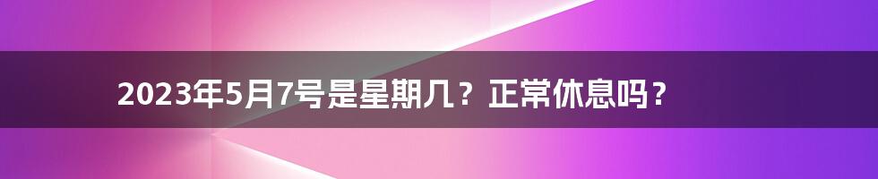 2023年5月7号是星期几？正常休息吗？