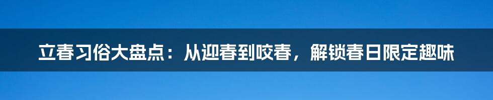 立春习俗大盘点：从迎春到咬春，解锁春日限定趣味