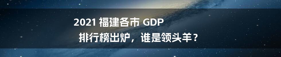 2021 福建各市 GDP 排行榜出炉，谁是领头羊？