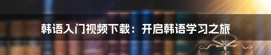 韩语入门视频下载：开启韩语学习之旅