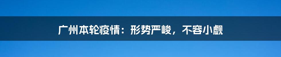 广州本轮疫情：形势严峻，不容小觑